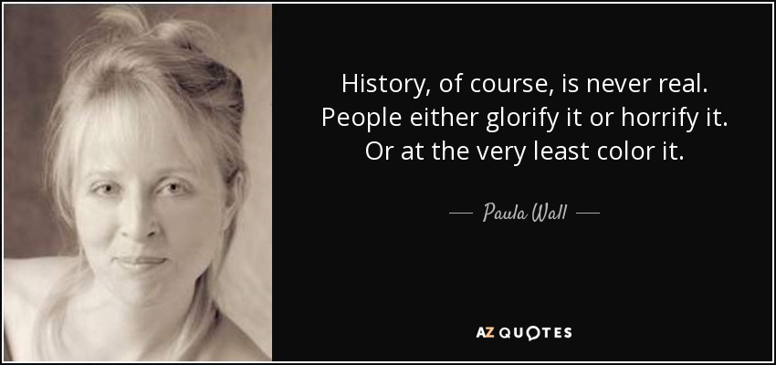 History, of course, is never real. People either glorify it or horrify it. Or at the very least color it. - Paula Wall