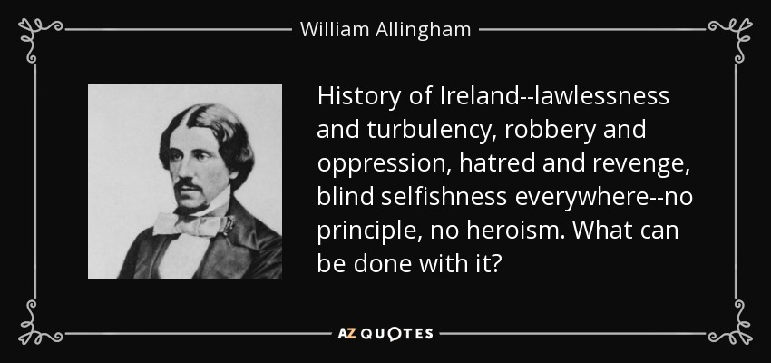 History of Ireland--lawlessness and turbulency, robbery and oppression, hatred and revenge, blind selfishness everywhere--no principle, no heroism. What can be done with it? - William Allingham