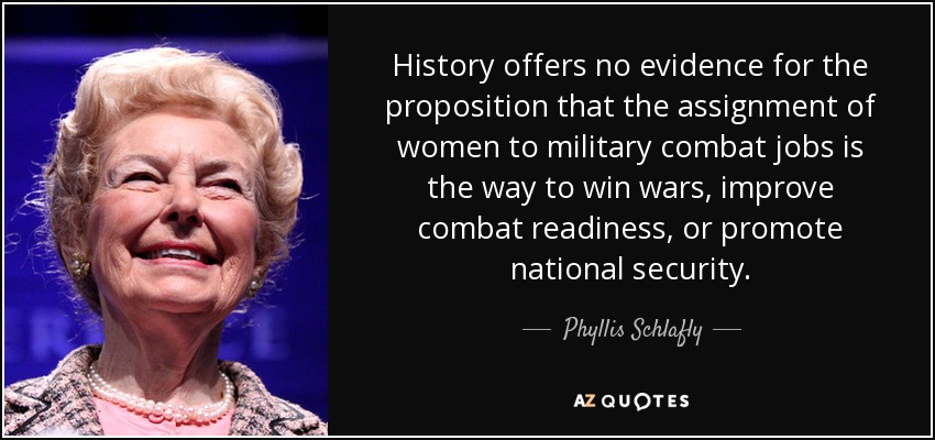 History offers no evidence for the proposition that the assignment of women to military combat jobs is the way to win wars, improve combat readiness, or promote national security. - Phyllis Schlafly