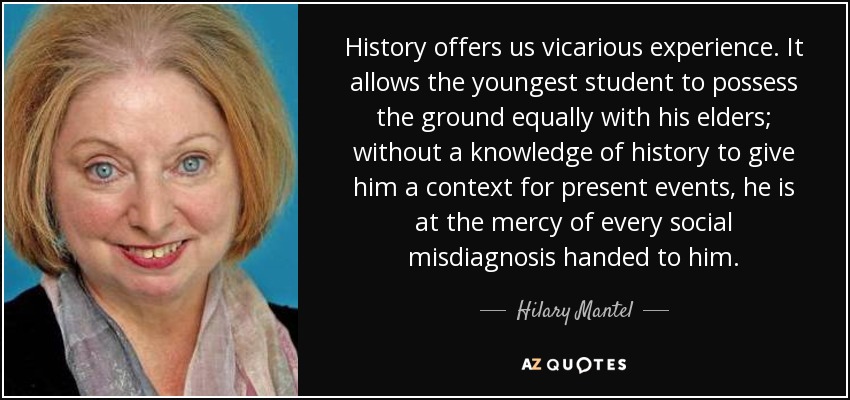 History offers us vicarious experience. It allows the youngest student to possess the ground equally with his elders; without a knowledge of history to give him a context for present events, he is at the mercy of every social misdiagnosis handed to him. - Hilary Mantel