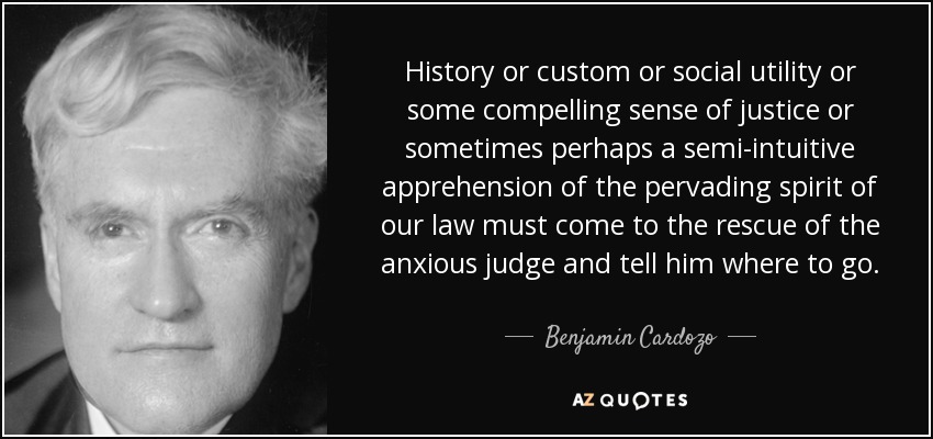 History or custom or social utility or some compelling sense of justice or sometimes perhaps a semi-intuitive apprehension of the pervading spirit of our law must come to the rescue of the anxious judge and tell him where to go. - Benjamin Cardozo