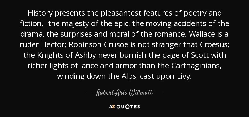 History presents the pleasantest features of poetry and fiction,--the majesty of the epic, the moving accidents of the drama, the surprises and moral of the romance. Wallace is a ruder Hector; Robinson Crusoe is not stranger that Croesus; the Knights of Ashby never burnish the page of Scott with richer lights of lance and armor than the Carthaginians, winding down the Alps, cast upon Livy. - Robert Aris Willmott