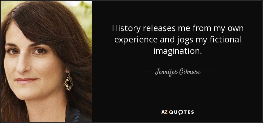 History releases me from my own experience and jogs my fictional imagination. - Jennifer Gilmore