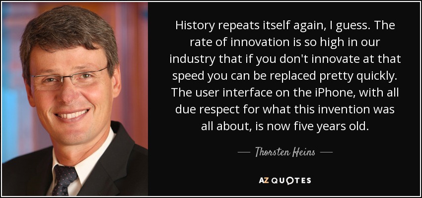 History repeats itself again, I guess. The rate of innovation is so high in our industry that if you don't innovate at that speed you can be replaced pretty quickly. The user interface on the iPhone, with all due respect for what this invention was all about, is now five years old. - Thorsten Heins