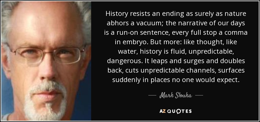 History resists an ending as surely as nature abhors a vacuum; the narrative of our days is a run-on sentence, every full stop a comma in embryo. But more: like thought, like water, history is fluid, unpredictable, dangerous. It leaps and surges and doubles back, cuts unpredictable channels, surfaces suddenly in places no one would expect. - Mark Slouka