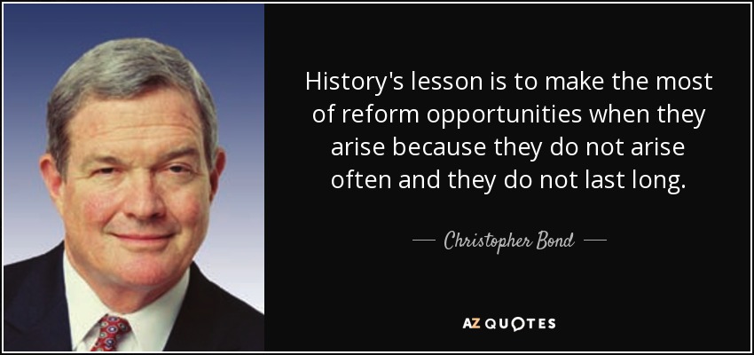 History's lesson is to make the most of reform opportunities when they arise because they do not arise often and they do not last long. - Christopher Bond