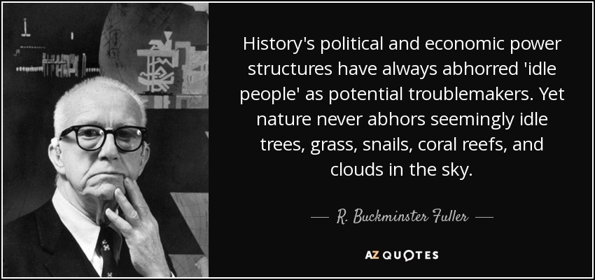 History's political and economic power structures have always abhorred 'idle people' as potential troublemakers. Yet nature never abhors seemingly idle trees, grass, snails, coral reefs, and clouds in the sky. - R. Buckminster Fuller