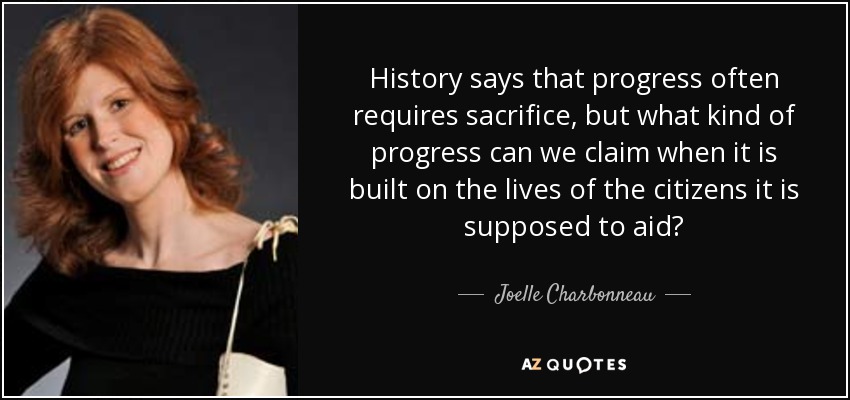 History says that progress often requires sacrifice, but what kind of progress can we claim when it is built on the lives of the citizens it is supposed to aid? - Joelle Charbonneau