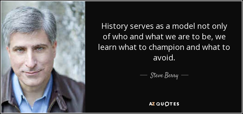 History serves as a model not only of who and what we are to be, we learn what to champion and what to avoid. - Steve Berry