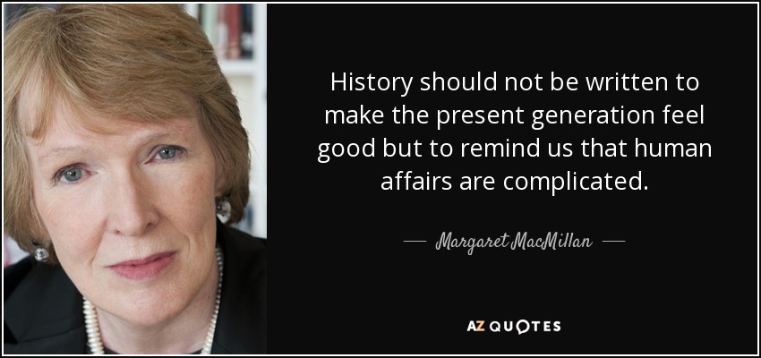 History should not be written to make the present generation feel good but to remind us that human affairs are complicated. - Margaret MacMillan
