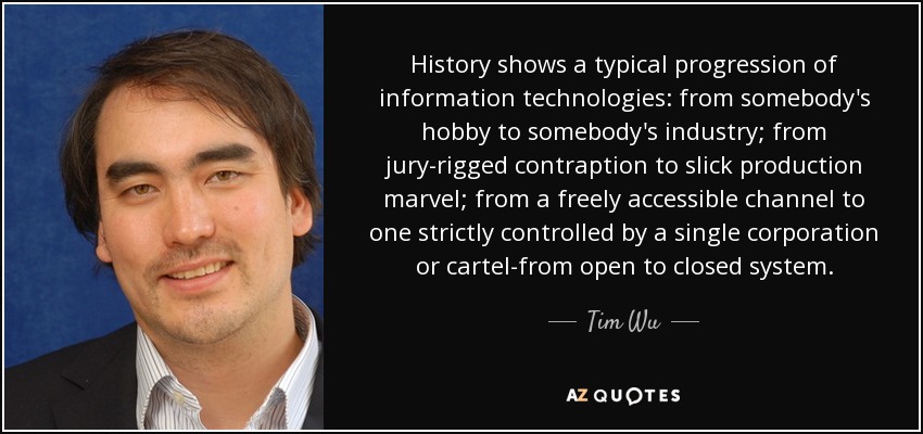 History shows a typical progression of information technologies: from somebody's hobby to somebody's industry; from jury-rigged contraption to slick production marvel; from a freely accessible channel to one strictly controlled by a single corporation or cartel-from open to closed system. - Tim Wu