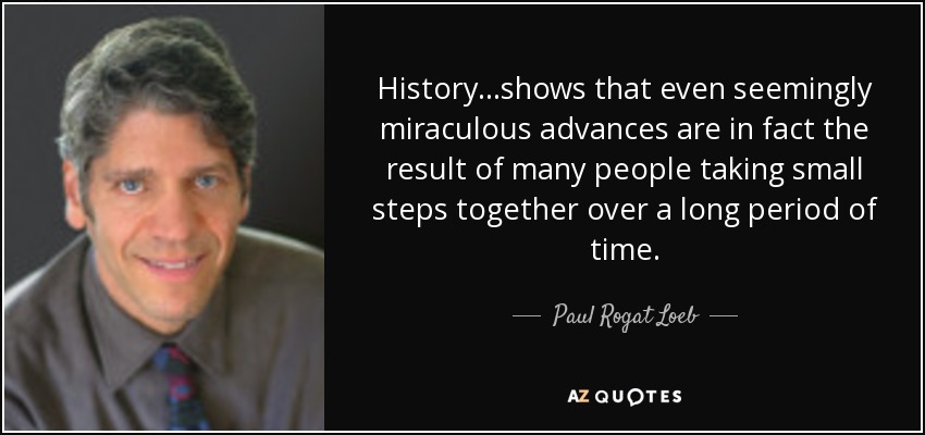 History...shows that even seemingly miraculous advances are in fact the result of many people taking small steps together over a long period of time. - Paul Rogat Loeb