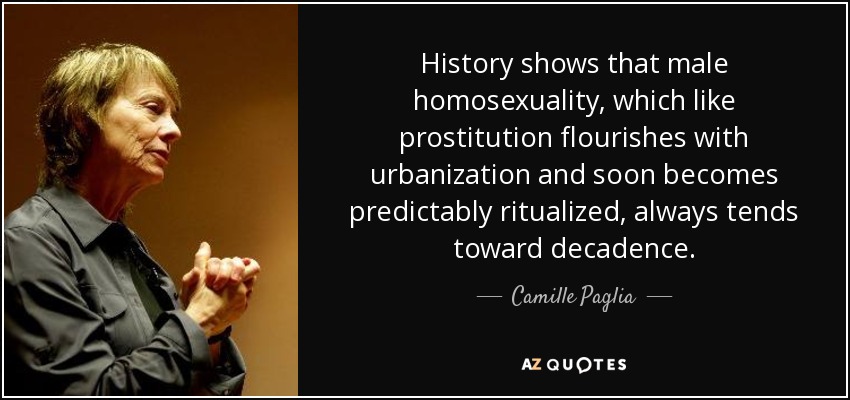 History shows that male homosexuality, which like prostitution flourishes with urbanization and soon becomes predictably ritualized, always tends toward decadence. - Camille Paglia