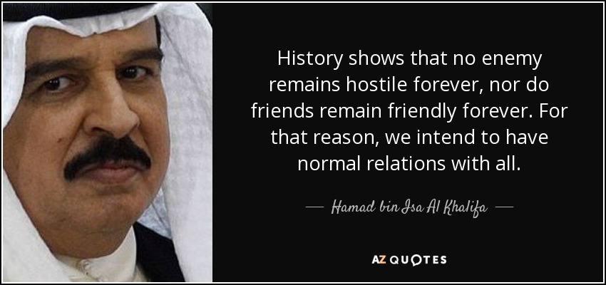History shows that no enemy remains hostile forever, nor do friends remain friendly forever. For that reason, we intend to have normal relations with all. - Hamad bin Isa Al Khalifa