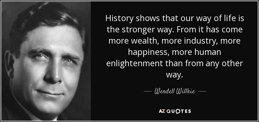 History shows that our way of life is the stronger way. From it has come more wealth, more industry, more happiness, more human enlightenment than from any other way. - Wendell Willkie