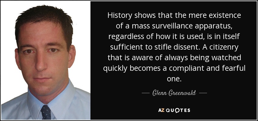 History shows that the mere existence of a mass surveillance apparatus, regardless of how it is used, is in itself sufficient to stifle dissent. A citizenry that is aware of always being watched quickly becomes a compliant and fearful one. - Glenn Greenwald