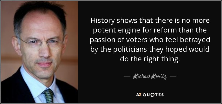 History shows that there is no more potent engine for reform than the passion of voters who feel betrayed by the politicians they hoped would do the right thing. - Michael Moritz