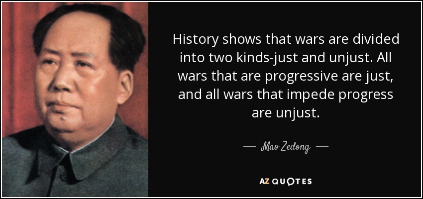 History shows that wars are divided into two kinds-just and unjust. All wars that are progressive are just, and all wars that impede progress are unjust. - Mao Zedong