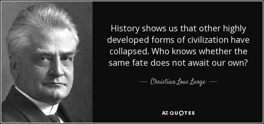 History shows us that other highly developed forms of civilization have collapsed. Who knows whether the same fate does not await our own? - Christian Lous Lange