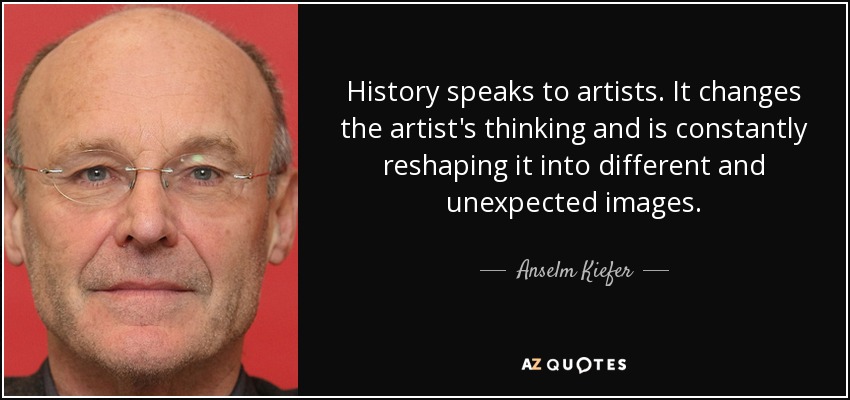 History speaks to artists. It changes the artist's thinking and is constantly reshaping it into different and unexpected images. - Anselm Kiefer