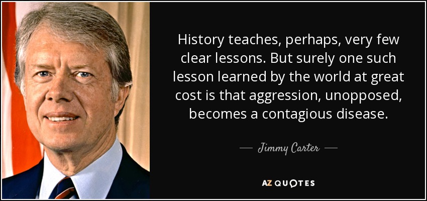 History teaches, perhaps, very few clear lessons. But surely one such lesson learned by the world at great cost is that aggression, unopposed, becomes a contagious disease. - Jimmy Carter