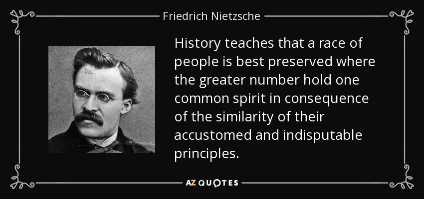 History teaches that a race of people is best preserved where the greater number hold one common spirit in consequence of the similarity of their accustomed and indisputable principles. - Friedrich Nietzsche