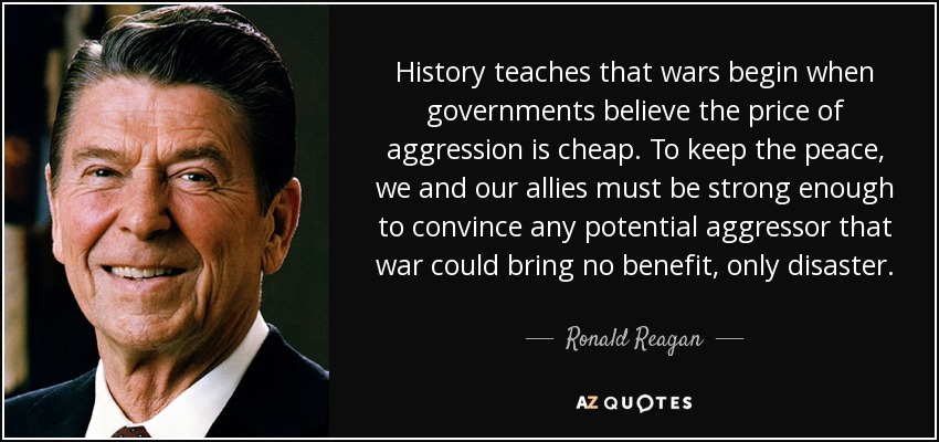 History teaches that wars begin when governments believe the price of aggression is cheap. To keep the peace, we and our allies must be strong enough to convince any potential aggressor that war could bring no benefit, only disaster. - Ronald Reagan