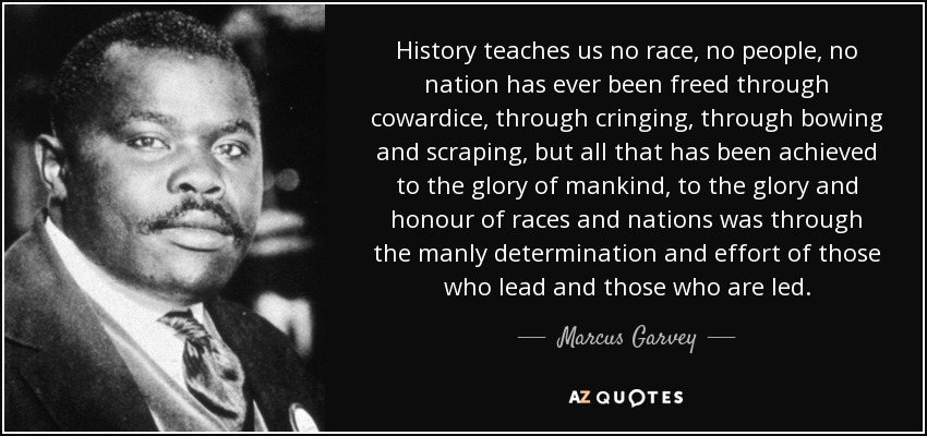 History teaches us no race, no people, no nation has ever been freed through cowardice, through cringing, through bowing and scraping, but all that has been achieved to the glory of mankind, to the glory and honour of races and nations was through the manly determination and effort of those who lead and those who are led. - Marcus Garvey