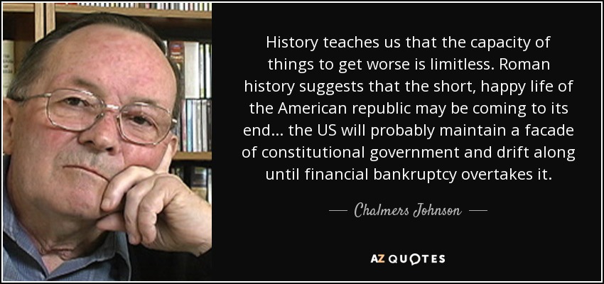 History teaches us that the capacity of things to get worse is limitless. Roman history suggests that the short, happy life of the American republic may be coming to its end... the US will probably maintain a facade of constitutional government and drift along until financial bankruptcy overtakes it. - Chalmers Johnson