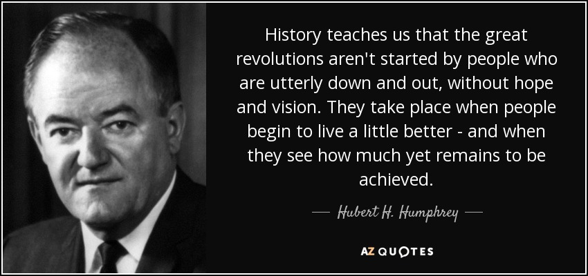 History teaches us that the great revolutions aren't started by people who are utterly down and out, without hope and vision. They take place when people begin to live a little better - and when they see how much yet remains to be achieved. - Hubert H. Humphrey