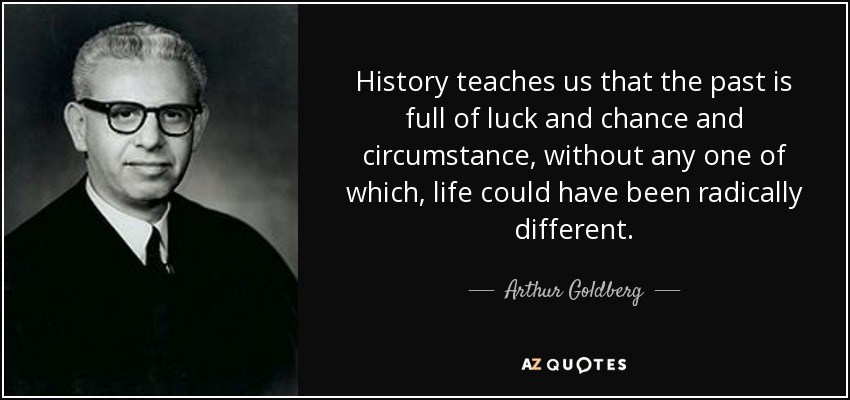 History teaches us that the past is full of luck and chance and circumstance, without any one of which, life could have been radically different. - Arthur Goldberg