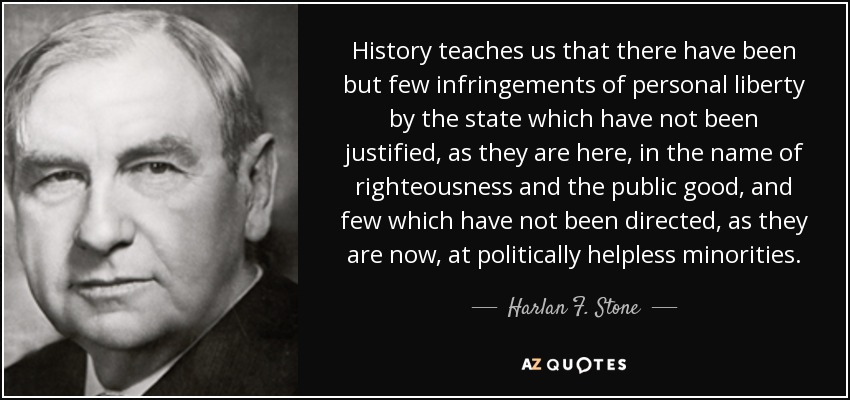 History teaches us that there have been but few infringements of personal liberty by the state which have not been justified, as they are here, in the name of righteousness and the public good, and few which have not been directed, as they are now, at politically helpless minorities. - Harlan F. Stone