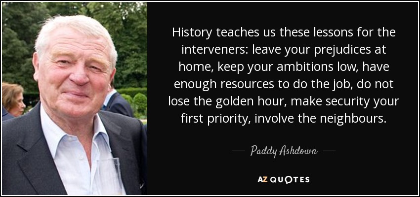 History teaches us these lessons for the interveners: leave your prejudices at home, keep your ambitions low, have enough resources to do the job, do not lose the golden hour, make security your first priority, involve the neighbours. - Paddy Ashdown
