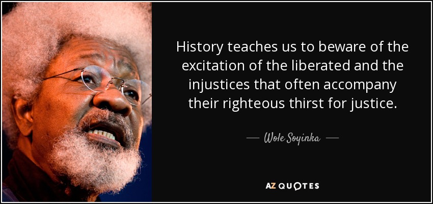 History teaches us to beware of the excitation of the liberated and the injustices that often accompany their righteous thirst for justice. - Wole Soyinka