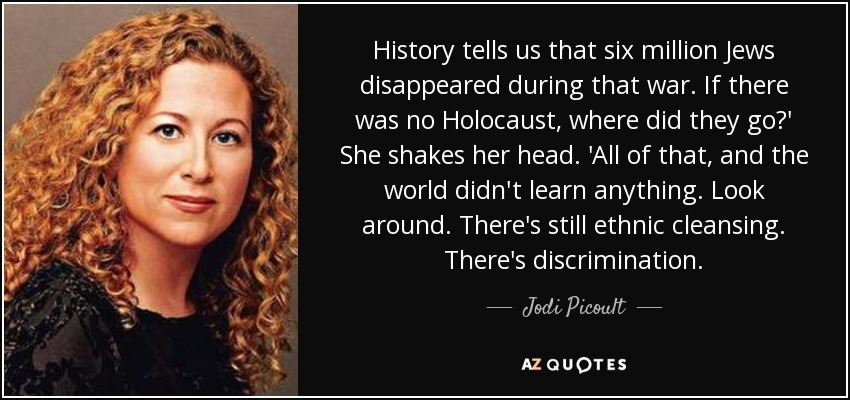 History tells us that six million Jews disappeared during that war. If there was no Holocaust, where did they go?' She shakes her head. 'All of that, and the world didn't learn anything. Look around. There's still ethnic cleansing. There's discrimination. - Jodi Picoult