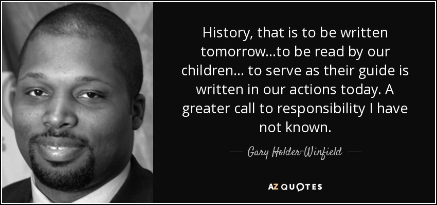 History, that is to be written tomorrow ...to be read by our children ... to serve as their guide is written in our actions today. A greater call to responsibility I have not known. - Gary Holder-Winfield