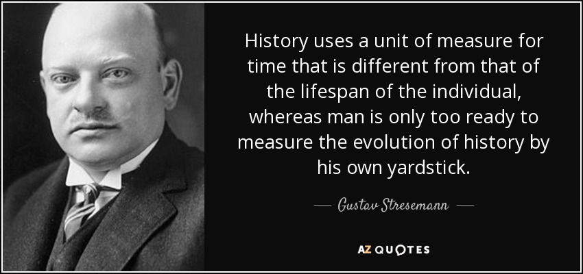 History uses a unit of measure for time that is different from that of the lifespan of the individual, whereas man is only too ready to measure the evolution of history by his own yardstick. - Gustav Stresemann