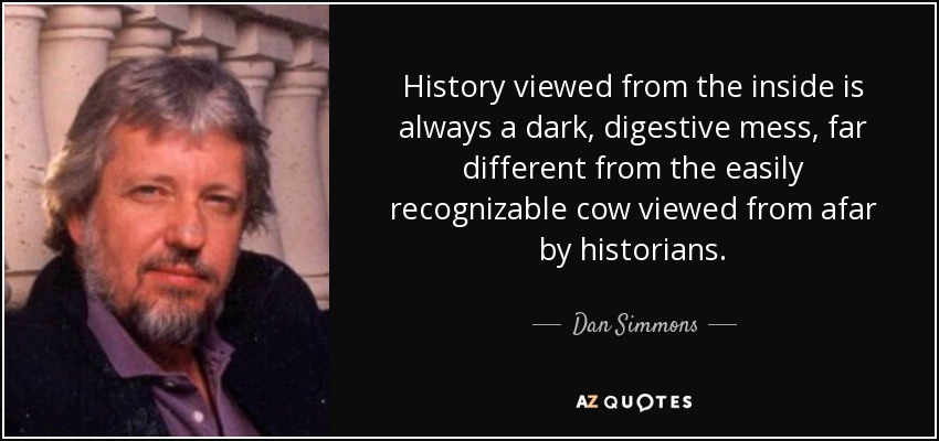 History viewed from the inside is always a dark, digestive mess, far different from the easily recognizable cow viewed from afar by historians. - Dan Simmons