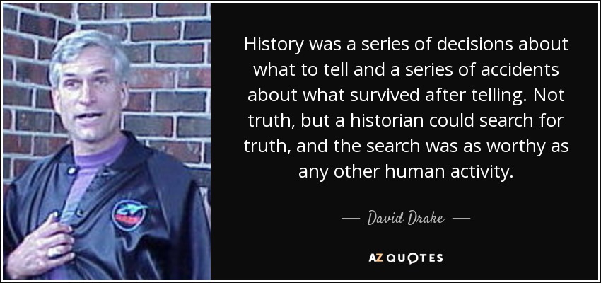 History was a series of decisions about what to tell and a series of accidents about what survived after telling. Not truth, but a historian could search for truth, and the search was as worthy as any other human activity. - David Drake