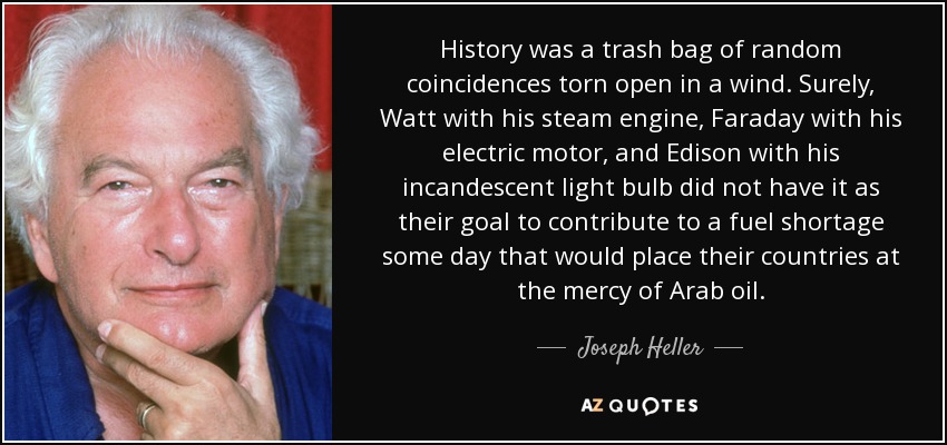 History was a trash bag of random coincidences torn open in a wind. Surely, Watt with his steam engine, Faraday with his electric motor, and Edison with his incandescent light bulb did not have it as their goal to contribute to a fuel shortage some day that would place their countries at the mercy of Arab oil. - Joseph Heller