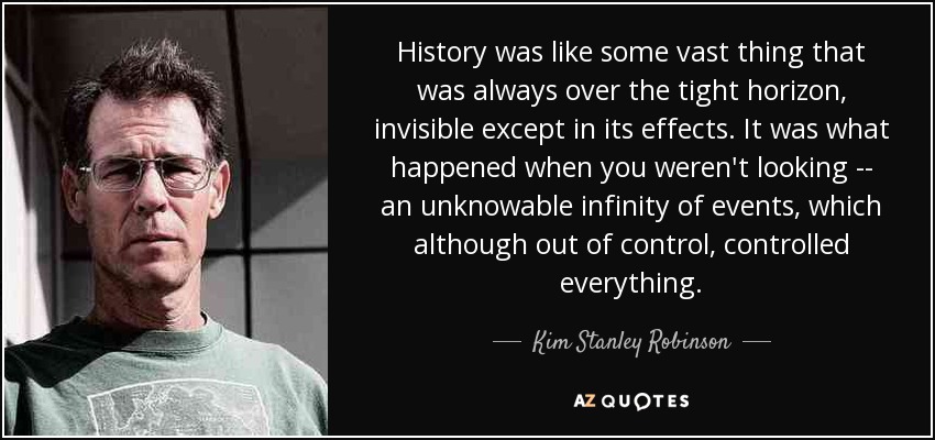 History was like some vast thing that was always over the tight horizon, invisible except in its effects. It was what happened when you weren't looking -- an unknowable infinity of events, which although out of control, controlled everything. - Kim Stanley Robinson