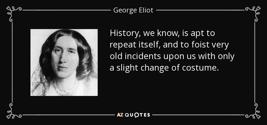 History, we know, is apt to repeat itself, and to foist very old incidents upon us with only a slight change of costume. - George Eliot