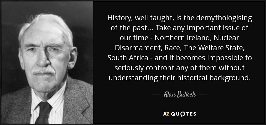 History, well taught, is the demythologising of the past... Take any important issue of our time - Northern Ireland, Nuclear Disarmament, Race, The Welfare State, South Africa - and it becomes impossible to seriously confront any of them without understanding their historical background. - Alan Bullock