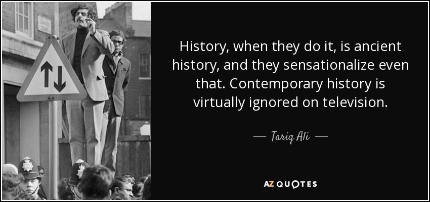 History, when they do it, is ancient history, and they sensationalize even that. Contemporary history is virtually ignored on television. - Tariq Ali