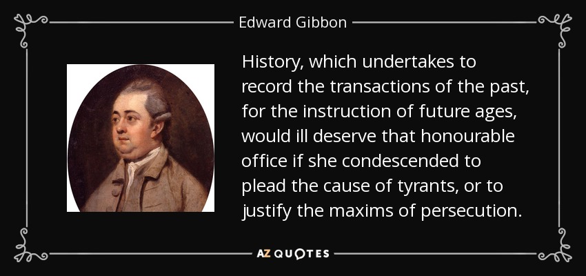 History, which undertakes to record the transactions of the past, for the instruction of future ages, would ill deserve that honourable office if she condescended to plead the cause of tyrants, or to justify the maxims of persecution. - Edward Gibbon