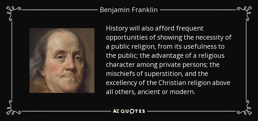 History will also afford frequent opportunities of showing the necessity of a public religion, from its usefulness to the public; the advantage of a religious character among private persons; the mischiefs of superstition, and the excellency of the Christian religion above all others, ancient or modern. - Benjamin Franklin
