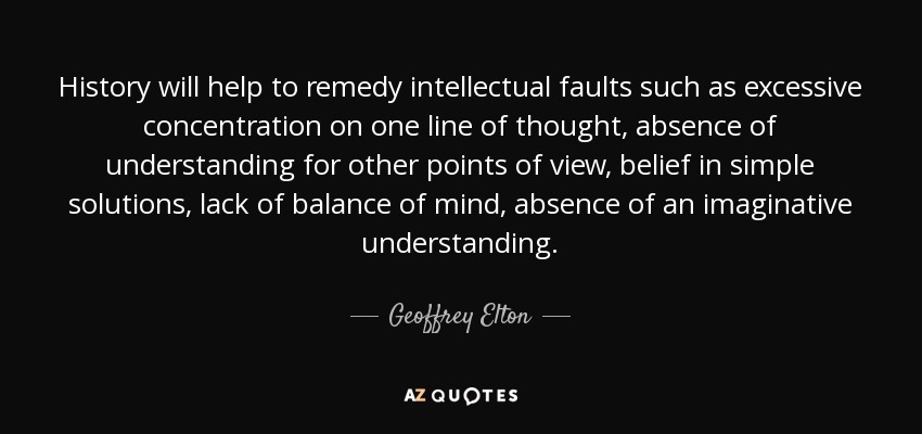 History will help to remedy intellectual faults such as excessive concentration on one line of thought, absence of understanding for other points of view, belief in simple solutions, lack of balance of mind, absence of an imaginative understanding. - Geoffrey Elton