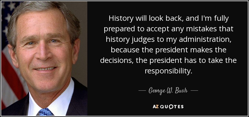 History will look back, and I'm fully prepared to accept any mistakes that history judges to my administration, because the president makes the decisions, the president has to take the responsibility. - George W. Bush