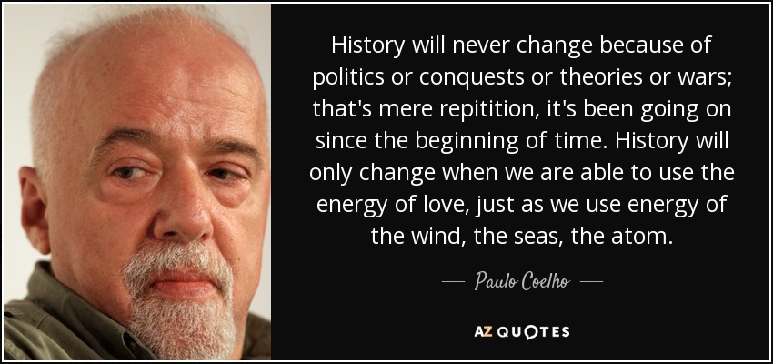 History will never change because of politics or conquests or theories or wars; that's mere repitition, it's been going on since the beginning of time. History will only change when we are able to use the energy of love, just as we use energy of the wind, the seas, the atom. - Paulo Coelho