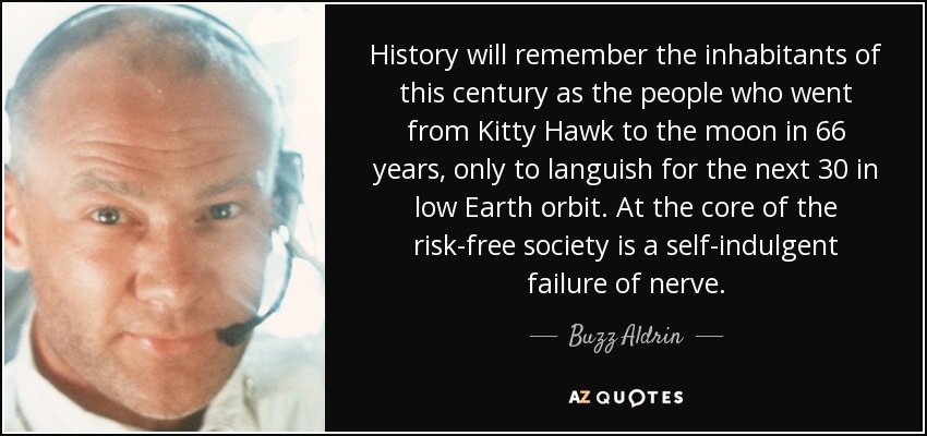 History will remember the inhabitants of this century as the people who went from Kitty Hawk to the moon in 66 years, only to languish for the next 30 in low Earth orbit. At the core of the risk-free society is a self-indulgent failure of nerve. - Buzz Aldrin